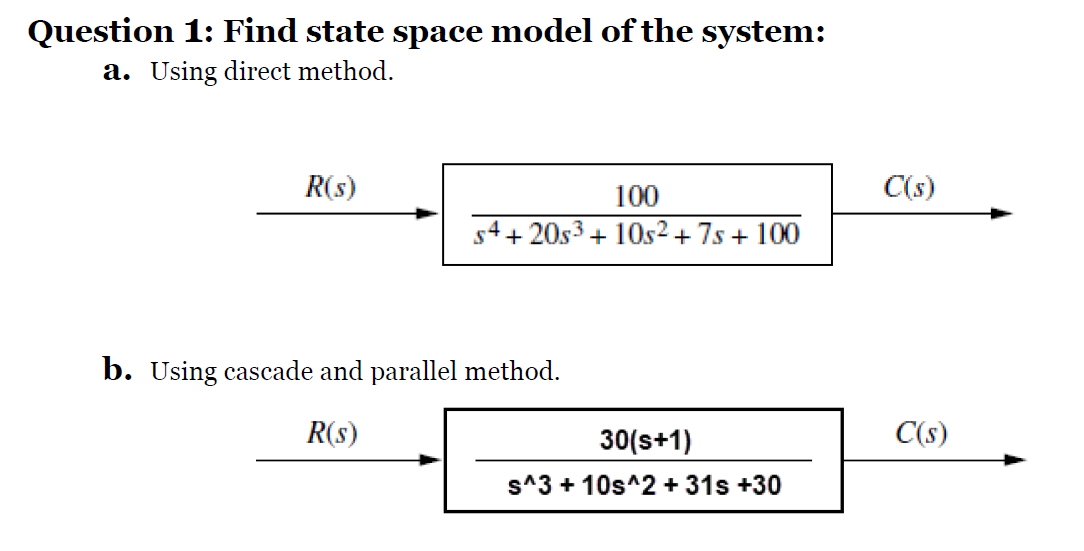 Question 1: Find state space model of the system:
a. Using direct method.
R(s)
100
C(s)
s4+ 20s3 + 10s2 + 7s + 100
b. Using cascade and parallel method.
R(s)
30(s+1)
C(s)
s^3 + 10s^2 + 31s +30
