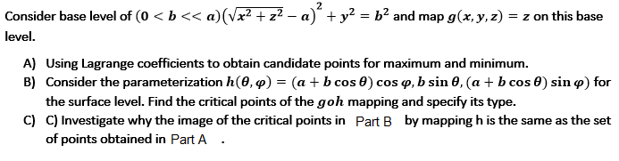 Consider base level of (0 < b << a)(Vx² + z² – a)" + y² = b² and map g(x, y, z) = z on this base
level.
A) Using Lagrange coefficients to obtain candidate points for maximum and minimum.
B) Consider the parameterization h(0, 4) = (a + b cos 0) cos o, b sin 0, (a + b cos 0) sin o) for
the surface level. Find the critical points of the goh mapping and specify its type.
C) C) Investigate why the image of the critical points in Part B by mapping h is the same as the set
of points obtained in Part A .
