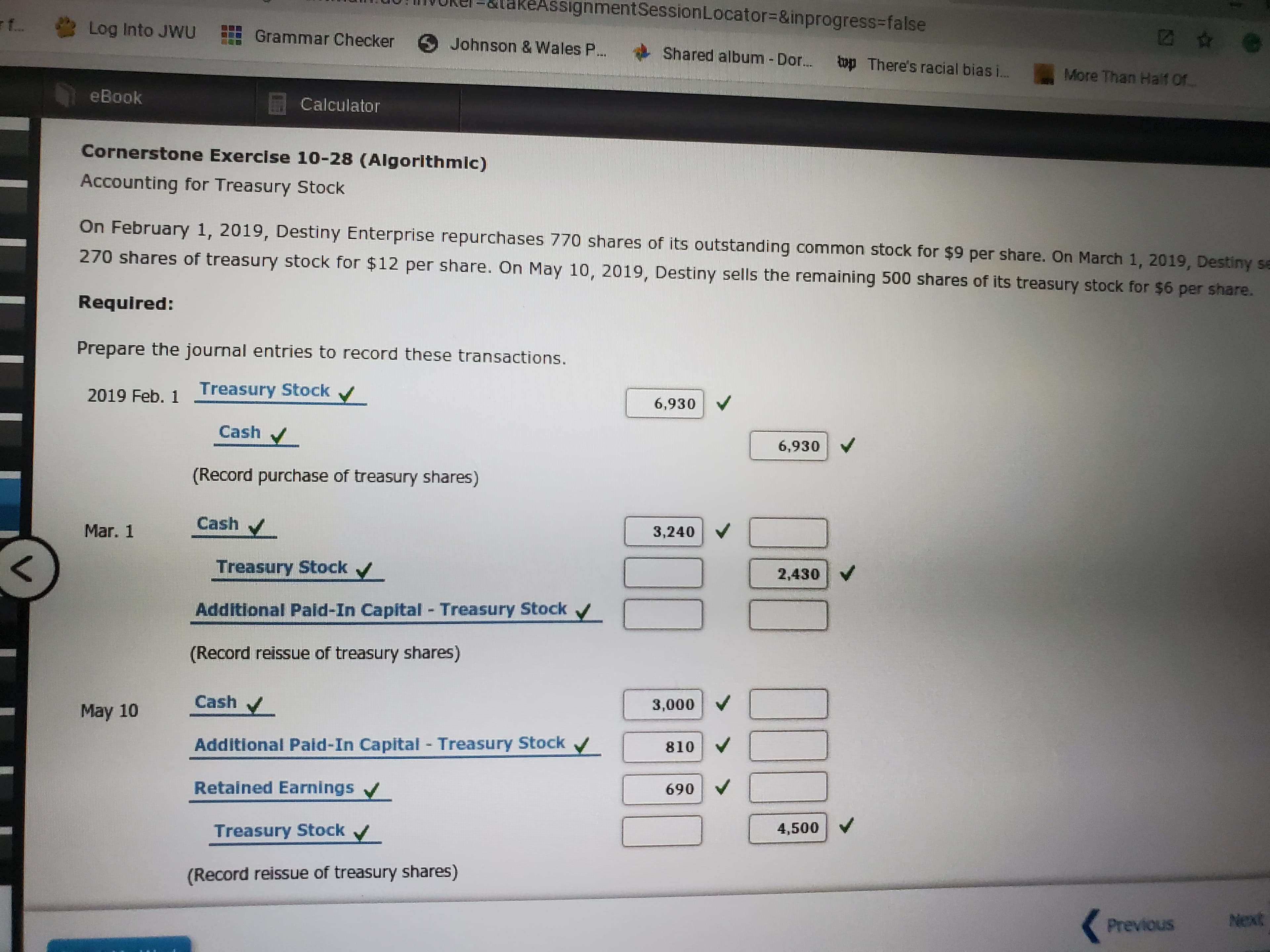 AssignmentSessionLocator%3D&inprogress%-false
f
Log Into JWU
Grammar Checker
Johnson & Wales P..
Shared album-Dor...
op There's racial bias i...
More Than Half Of.
eBook
Calculator
Cornerstone Exercise 10-28 (Algorithmic)
Accounting for Treasury Stock
On February 1, 2019, Destiny Enterprise repurchases 770 shares of its outstanding common stock for $9 per share. On March 1, 2019, Destiny se
270 shares of treasury stock for $12 per share. On May 10, 2019, Destiny sells the remaining 500 shares of its treasury stock for $6 per share.
Required:
Prepare the journal entries to record these transactions.
Treasury Stock /
2019 Feb. 1
6,930
Cash
6,930
(Record purchase of treasury shares)
Cash
Mar. 1
3,240
Treasury Stock /
2,430
Additional Pald-In Capital - Treasury Stock
(Record reissue of treasury shares)
Cash
3,000 V
May 10
Additional Pald-In Capital - Treasury Stock v
810 V
Retained Earnings
690
Treasury Stockv
4,500
(Record reissue of treasury shares)
Next
Previous
