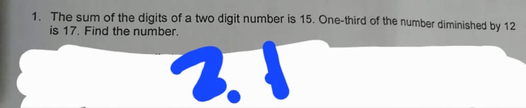 1. The sum of the digits of a two digit number is 15. One-third of the number diminished by 12
is 17. Find the number.
