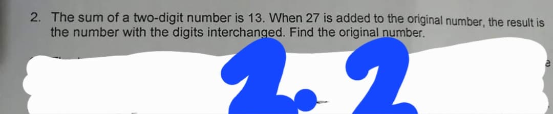 2. The sum of a two-digit number is 13. When 27 is added to the original number, the result is
the number with the digits interchanged. Find the original number.
