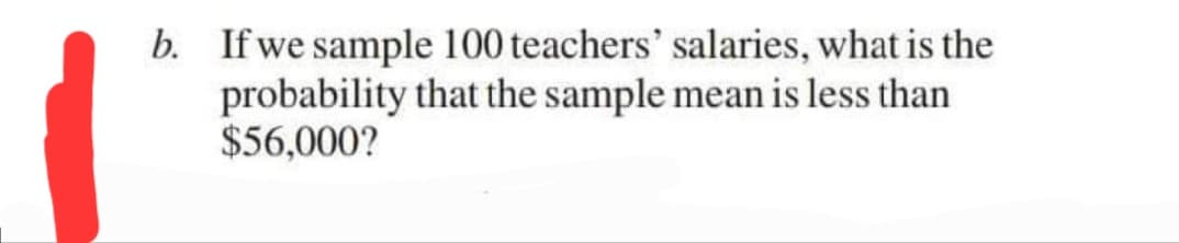 b. If we sample 100 teachers' salaries, what is the
probability that the sample mean is less than
$56,000?
