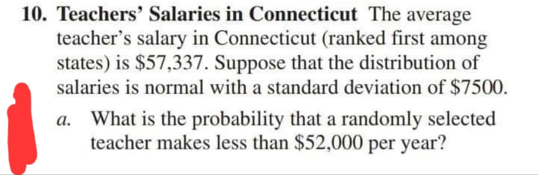 10. Teachers' Salaries in Connecticut The average
teacher's salary in Connecticut (ranked first among
states) is $57,337. Suppose that the distribution of
salaries is normal with a standard deviation of $7500.
a. What is the probability that a randomly selected
teacher makes less than $52,000 per year?
