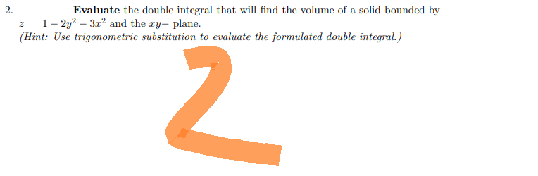 2.
Evaluate the double integral that will find the volume of a solid bounded by
z = 1-2y² - 3x2 and the ry- plane.
(Hint: Use trigonometric substitution to evaluate the formulated double integral.)
2