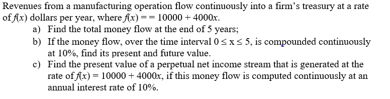 Revenues from a manufacturing operation flow continuously into a firm's treasury at a rate
of fx) dollars per year, where Ax) == 10000 + 4000x.
a) Find the total money flow at the end of 5 years;
b) If the money flow, over the time interval 0<x< 5, is compounded continuously
at 10%, find its present and future value.
c) Find the present value of a perpetual net income stream that is generated at the
rate of Ax) = 10000 + 4000x, if this money flow is computed continuously at an
annual interest rate of 10%.
