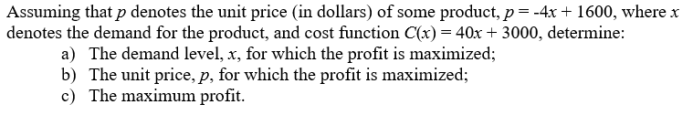 Assuming that p denotes the unit price (in dollars) of some product, p = -4x + 1600, where x
denotes the demand for the product, and cost function C(x) = 40x + 3000, determine:
a) The demand level, x, for which the profit is maximized;
b) The unit price, p, for which the profit is maximized;
c) The maximum profit.
