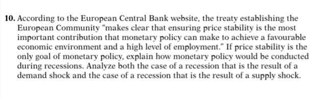 10. According to the European Central Bank website, the treaty establishing the
European Community “makes clear that ensuring price stability is the most
important contribution that monetary policy can make to achieve a favourable
economic environment and a high level of employment." If price stability is the
only goal of monetary policy, explain how monetary policy would be conducted
during recessions. Analyze both the case of a recession that is the result of a
demand shock and the case of a recession that is the result of a supply shock.
