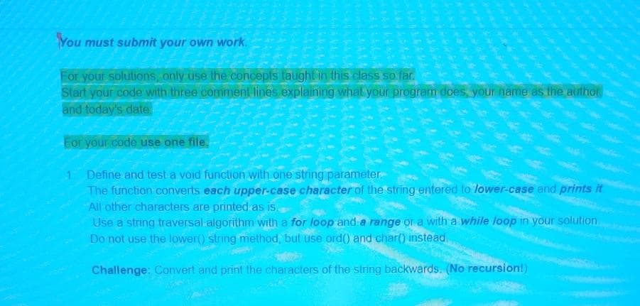 You must submit your own work.
For your solutions, only use the concepls taught in this class so far.
Start your code with three comment lines explaining what your program does, your name as the author
and today's date
For your code use one file.
Define and test a void function with one string parameter
The function converts each upper-case character of the string entered to lower-case and prints it
All other characters are printed as is
Use a string traversal algorithm with a for loop and a range or a with a while loop in your solution.
Do not use the lower() string method, but use ord( and char() instead.
Challenge: Convert and print the characters of the string backwards. (No recursion!)
