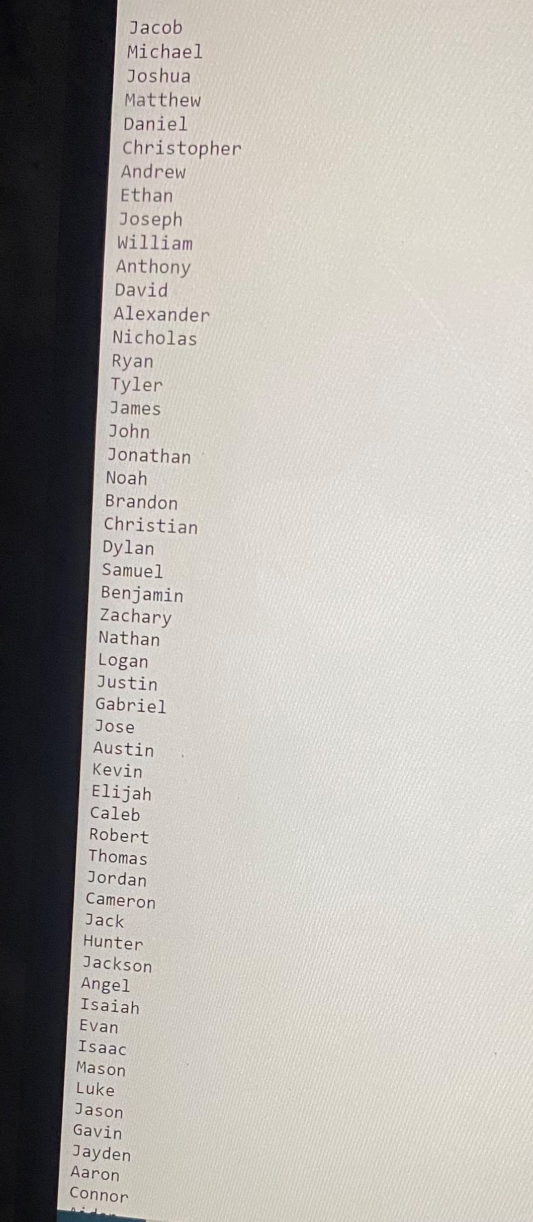 Jacob
Michael
Joshua
Matthew
Daniel
Christopher
Andrew
Ethan
Joseph
William
Anthony
David
Alexander
Nicholas
Ryan
Tyler
James
John
Jonathan
Noah
Brandon
Christian
Dylan
Samuel
Benjamin
Zachary
Nathan
Logan
Justin
Gabriel
Jose
Austin
Kevin
Elijah
Caleb
Robert
Thomas
Jordan
Cameron
Jack
Hunter
Jackson
Angel
Isaiah
Evan
Isaac
Mason
Luke
Jason
Gavin
Jayden
Aaron
Connor