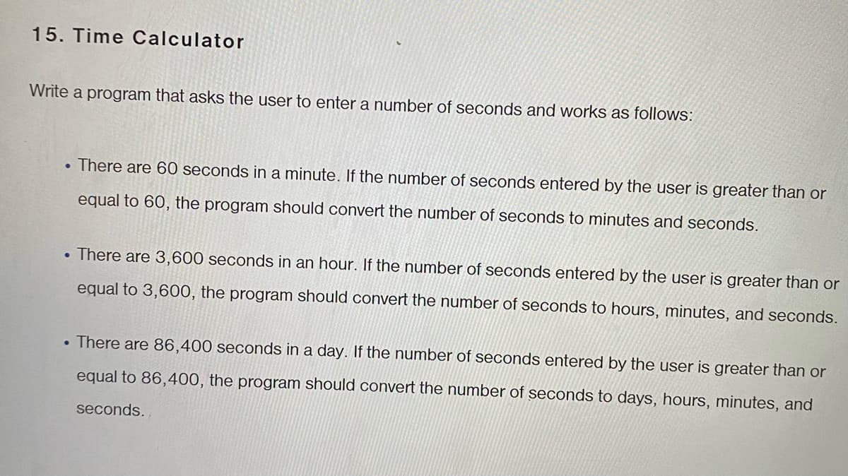 15. Time Calculator
Write a program that asks the user to enter a number of seconds and works as follows:
. There are 60 seconds in a minute. If the number of seconds entered by the user is greater than or
equal to 60, the program should convert the number of seconds to minutes and seconds.
There are 3,600 seconds in an hour. If the number of seconds entered by the user is greater than or
equal to 3,600, the program should convert the number of seconds to hours, minutes, and seconds.
There are 86,400 seconds in a day. If the number of seconds entered by the user is greater than or
equal to 86,400, the program should convert the number of seconds to days, hours, minutes, and
seconds.