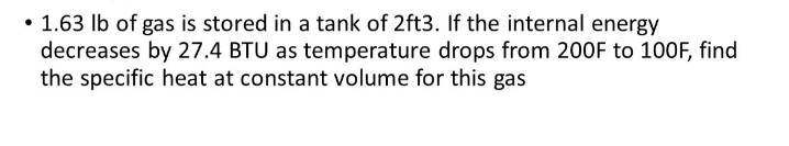 • 1.63 Ib of gas is stored in a tank of 2ft3. If the internal energy
decreases by 27.4 BTU as temperature drops from 200F to 100F, find
the specific heat at constant volume for this gas
