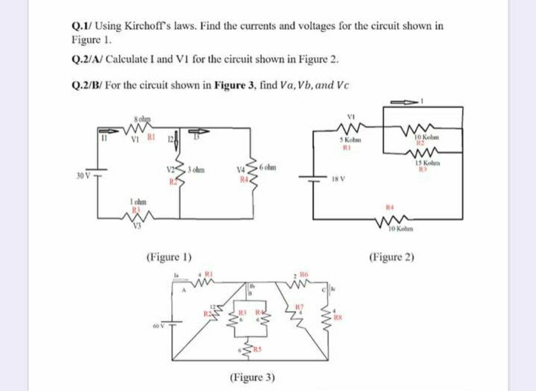 Q.1/ Using Kirchoff's laws. Find the currents and voltages for the circuit shown in
Figure 1.
Q.2/A/ Calculate I and VI for the circuit shown in Figure 2.
Q.2/B/ For the circuit shown in Figure 3, find Va, Vb, and Vc
VI
VI RI
S Kohm
10 Kohm
RI
15 Kohm
V2
3 ohm
V4
6 ohm
30 V
R4
18 V
I ohm
R4
o Kolm
(Figure 1)
(Figure 2)
R6
(Figure 3)
