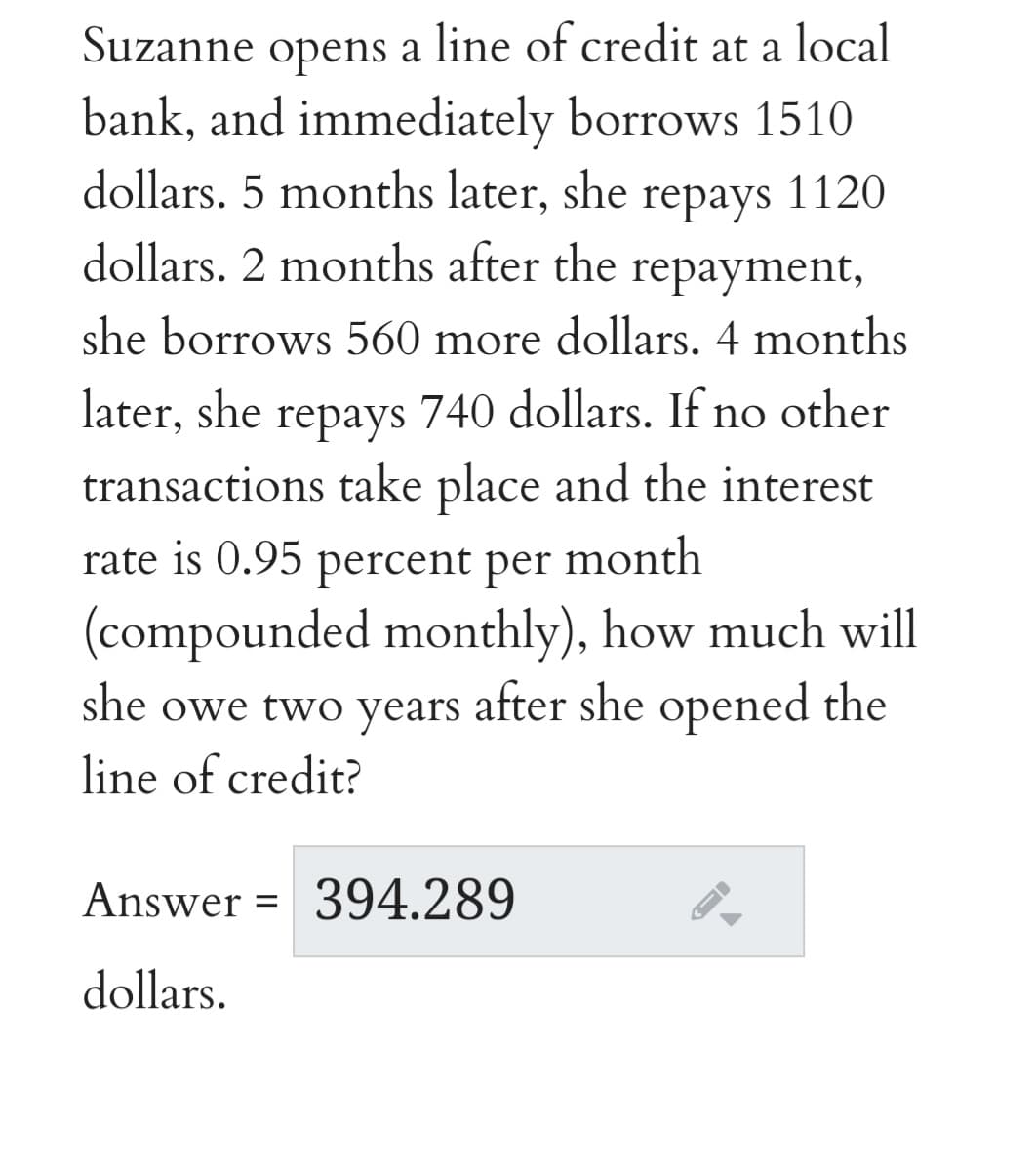 Suzanne opens a line of credit at a local
bank, and immediately borrows 1510
dollars. 5 months later, she repays 1120
dollars. 2 months after the
repayment,
she borrows 560 more dollars. 4 months
later, she repays 740 dollars. If no other
transactions take place and the interest
rate is 0.95
percent per
month
(compounded monthly), how much will
she owe two years after she opened the
line of credit?
Answer =
394.289
dollars.
