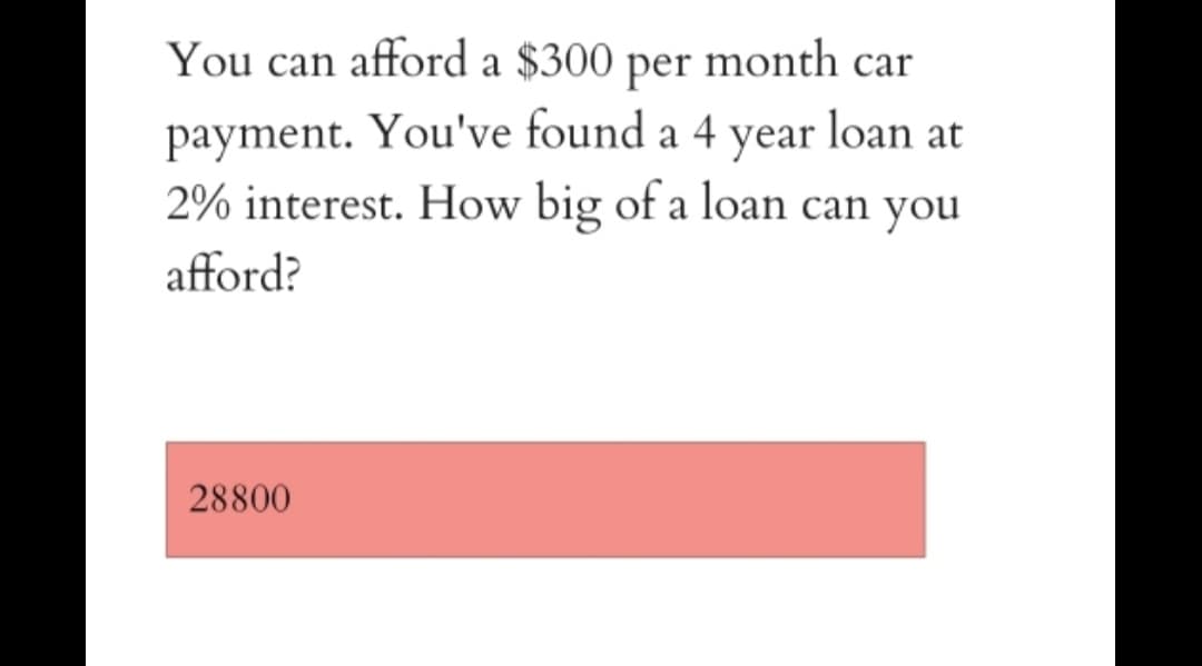 You can afford a $300 per month car
payment. You've found a 4 year loan at
2% interest. How big of a loan can you
afford?
28800
