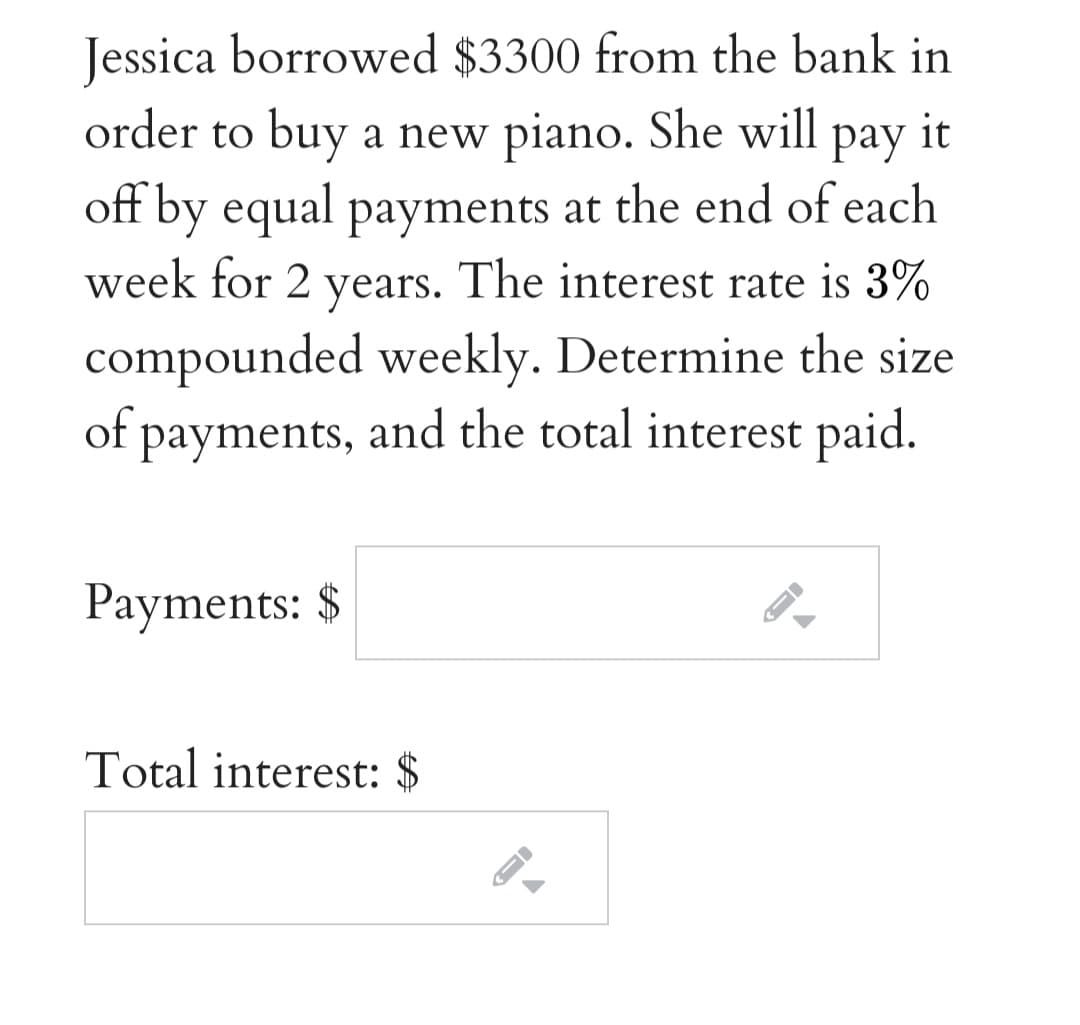 Jessica borrowed $3300 from the bank in
order to buy a new piano. She will pay it
off by equal payments at the end of each
week for 2 years. The interest rate is 3%
compounded weekly. Determine the size
of payments, and the total interest paid.
Payments: $
Total interest: $
