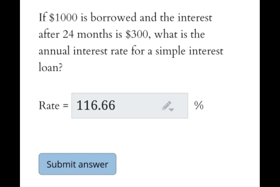 If $1000 is borrowed and the interest
after 24 months is $300, what is the
annual interest rate for a simple interest
loan?
Rate = 116.66
%
Submit answer
