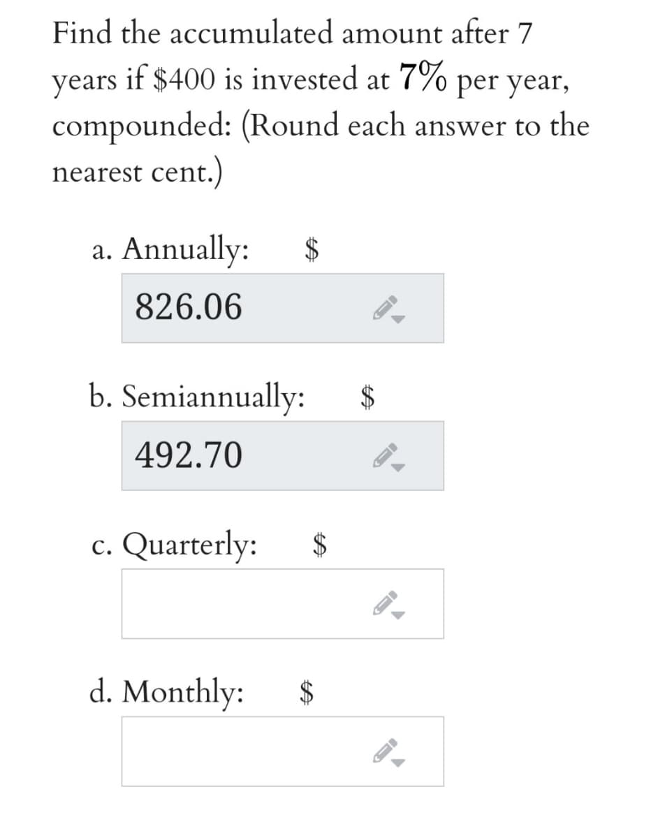 Find the accumulated amount after 7
years
if $400 is invested at 7% per year,
compounded: (Round each answer to the
nearest cent.)
a. Annually:
2$
826.06
b. Semiannually:
2$
492.70
c. Quarterly:
d. Monthly:
$
%24
