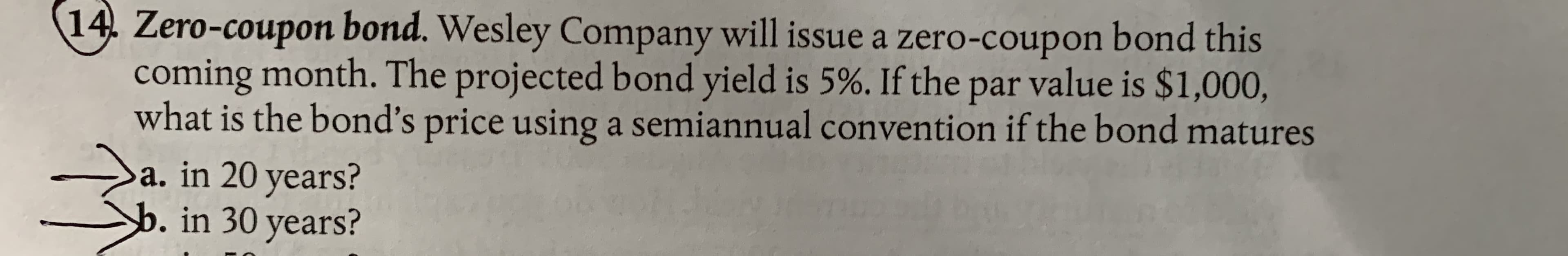 Zero-coupon bond. Wesley Company will issue a zero-coupon bond this
coming month. The projected bond yield is 5%. If the par value is $1,000,
what is the bond's price using a semiannual convention if the bond matures
Da, in 20 years?
b. in 30 years?
