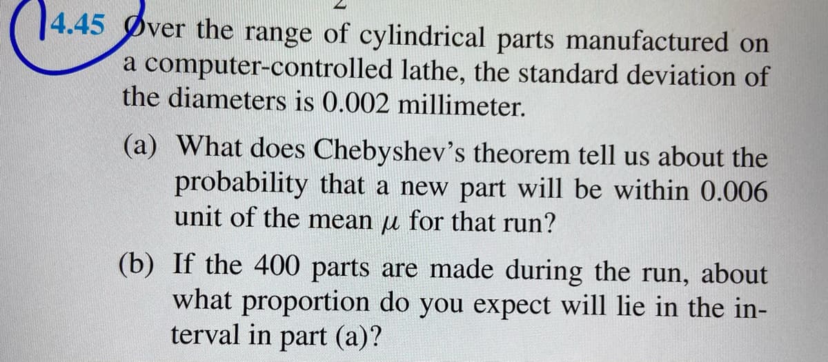 14.45 Øver the range of cylindrical parts manufactured on
a computer-controlled lathe, the standard deviation of
the diameters is 0.002 millimeter.
(a) What does Chebyshev's theorem tell us about the
probability that a new part will be within 0.006
unit of the mean u for that run?
(b) If the 400 parts are made during the run, about
what proportion do you expect will lie in the in-
terval in part (a)?
