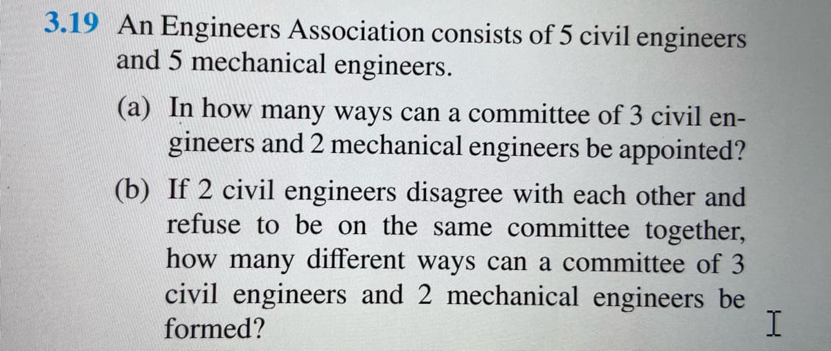 3.19 An Engineers Association consists of 5 civil engineers
and 5 mechanical engineers.
(a) In how many ways can a committee of 3 civil en-
gineers and 2 mechanical engineers be appointed?
(b) If 2 civil engineers disagree with each other and
refuse to be on the same committee together,
how many different ways can a committee of 3
civil engineers and 2 mechanical engineers be
formed?
