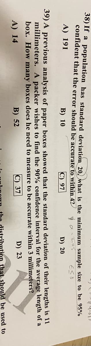 38) If a population has standard deviation 20 what is the minimum sample size to be 95%
confident that the error should be accurate to within 4?
A) 191
ES3
B) 10
C) 97
D) 20
39) A previous analysis of paper boxes showed that the standard deviation of their lengths is 11
millimeters. A packer wishes to find the 90% confidence interval for the average length of a
box. How many boxes does he need to measure to be accurate within 3 millimeters?
A) 14
B) 52
С) 37
D) 23
tion that should be used to
