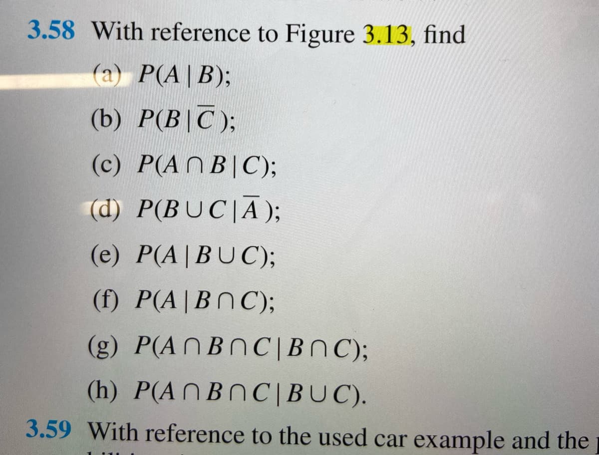 3.58 With reference to Figure 3.13, find
(a) P(A|B);
(b) P(B|C);
(c) P(ANB|C);
(d) P(BUC|A);
(e) P(A|BUC);
(f) P(A|BNC);
(g) P(ANBNC|BNC);
(h) P(A П ВОC|BUC).
3.59 With reference to the used car example and the
