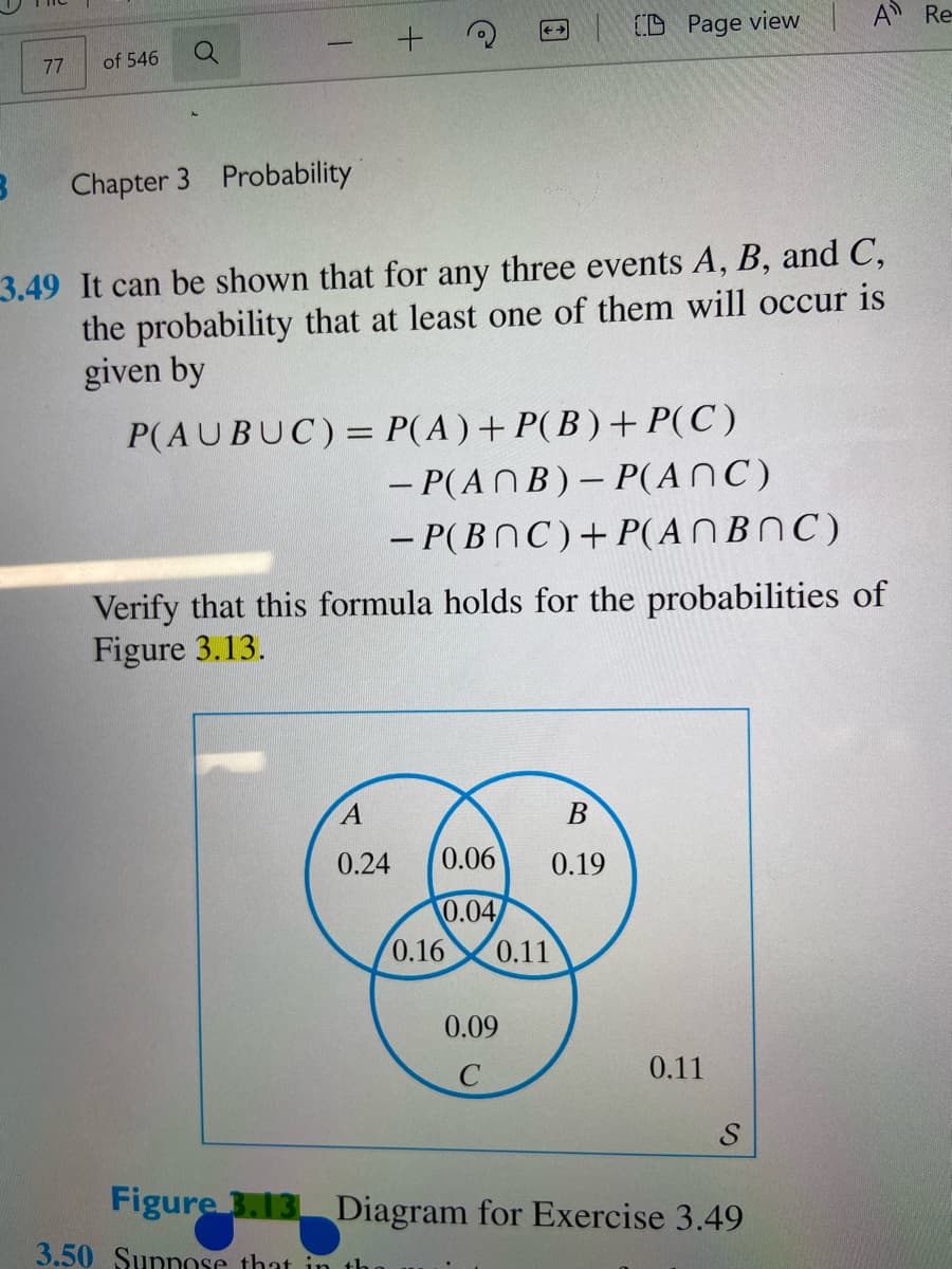 A Re
CD Page view
77
of 546
Chapter 3 Probability
3.49 It can be shown that for any three events A, B, and C,
the probability that at least one of them will occur is
given by
P(AUBUC)= P(A)+ P(B ) + P(C)
- P(ANB)– P(ANC)
- P(BNC)+P(A NBOC)
Verify that this formula holds for the probabilities of
Figure 3.13.
В
0.24
0.06
0.19
0.04
0.16
0.11
0.09
0.11
S
Figure 3.13 Diagram for Exercise 3.49
3.50 Sunnose that in the

