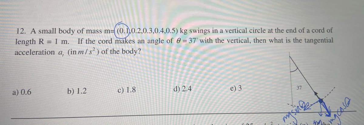 12. A small body of mass m= (0. 1,O.2,0.3,0.4,0.5) kg swings in a vertical circle at the end of a cord of
length R = 1 m.
acceleration a, (in m/s² ) of the body?
If the cord makes an angle of 0 = 37° with the vertical, then what is the tangential
a) 0.6
b) 1.2
c) 1.8
d) 2.4
e) 3
37
