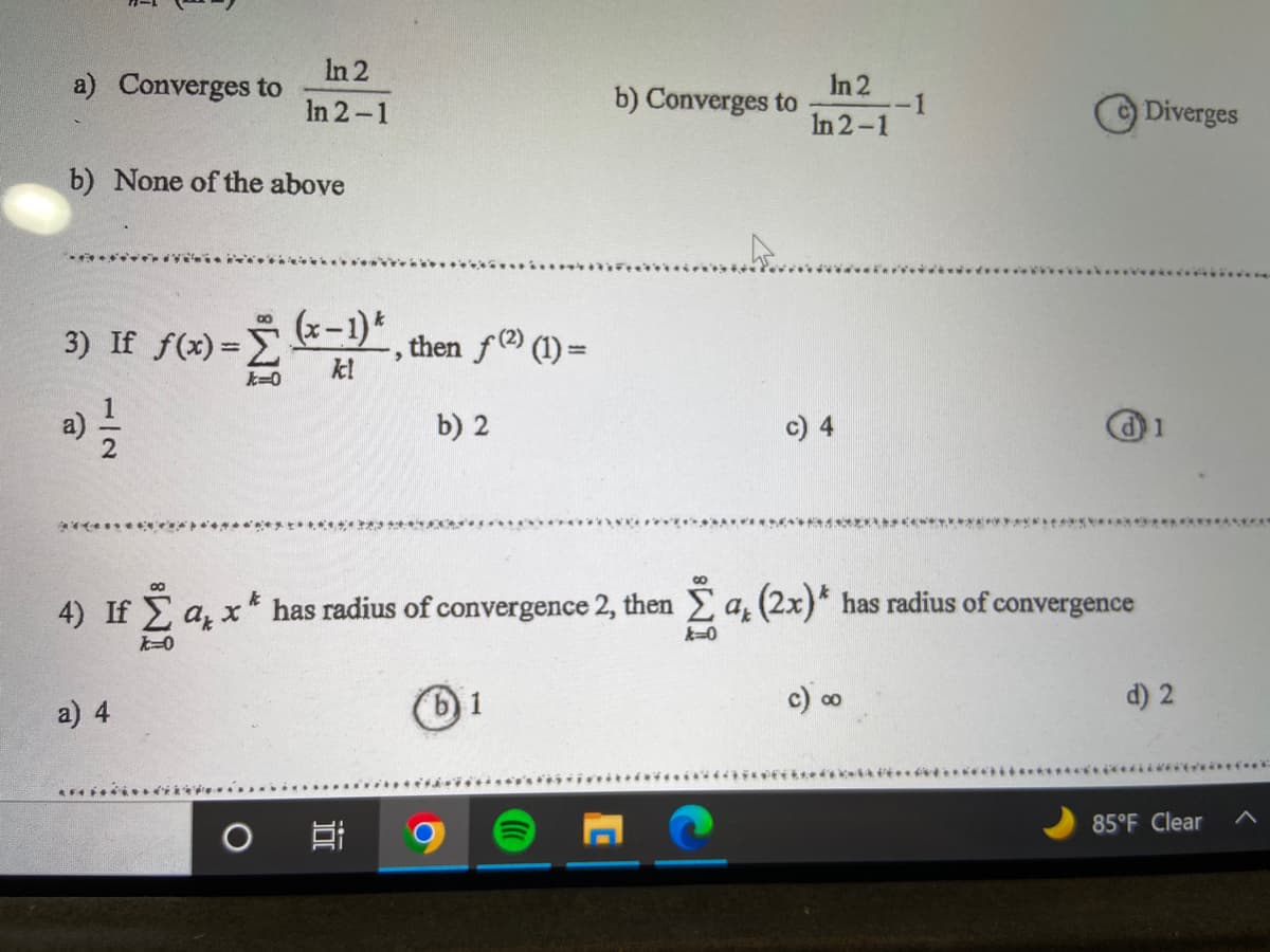 In 2
In 2-1
Converges to
b) None of the above
00
3) If ƒ(x) = (x-1)
*
then f(²) (1) =
>
k=0
b) 2
c) 4
d) 1
*******
4) If I a, x* has radius of convergence 2, then 2 a, (2x)* has radius of convergence
q,
k=0
&=0
a) 4
1
c) ∞
d) 2
*****************
85°F Clear
O
In 2
In 2-1
b) Converges to
-1
Diverges
