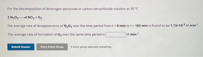 For the decomposition of dinitrogen pentoxide in carbon tetrachloride solution at 30 °C
2 N₂O54 NO₂ + O₂
the average rate of disappearance of N₂O5 over the time period from t = 0 min to t = 183 min is found to be 1.13x10-³ M min¹¹.
The average rate of formation of O₂ over the same time period is
M min¹.
Submit Answer
Retry Entire Group
9 more group attempts remaining