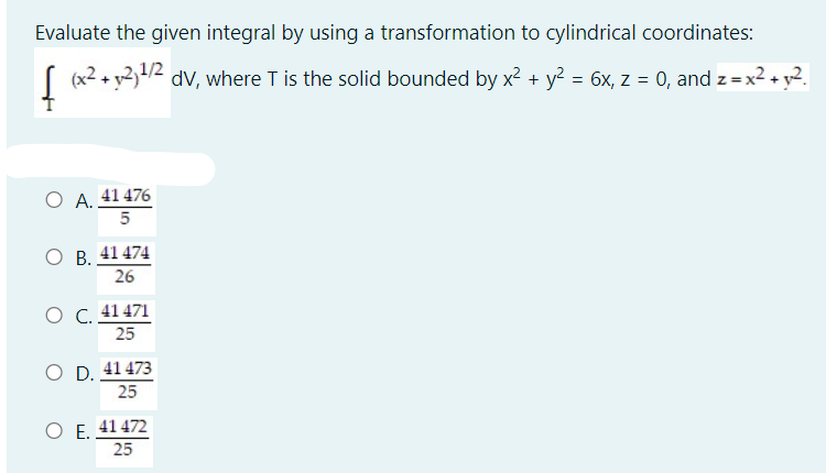 Evaluate the given integral by using a transformation to cylindrical coordinates:
(x2 + y2,/2 dv, where T is the solid bounded by x? + y = 6x, z = 0, and z=x2 + y2.
O A. 41 476
5
O B. 41 474
26
O C. 41 471
25
O D. 41 473
25
O E, 41 472
25
