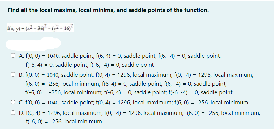 Find all the local maxima, local minima, and saddle points of the function.
£(x_ y) = (x2 – 36)² - (v2 - 16)
O A. f(0, 0) = 1040, saddle point; f(6, 4) = 0, saddle point; f(6, -4) = 0, saddle point;
f(-6, 4) = 0, saddle point; f(-6, -4) = 0, saddle point
O B. f(0, 0) = 1040, saddle point; f(0, 4) = 1296, local maximum; f(0, -4) = 1296, local maximum;
f(6, 0) = -256, local minimum; f(6, 4) = 0, saddle point; f(6, -4) = 0, saddle point;
f(-6, 0) = -256, local minimum; f(-6, 4) = 0, saddle point; f(-6, -4) = 0, saddle point
O C. f(0, 0) = 1040, saddle point; f(0, 4) = 1296, local maximum; f(6, 0) = -256, local minimum
O D. f(0, 4) = 1296, local maximum; f(0, -4) = 1296, local maximum; f(6, 0) = -256, local minimum;
f(-6, 0) = -256, local minimum
