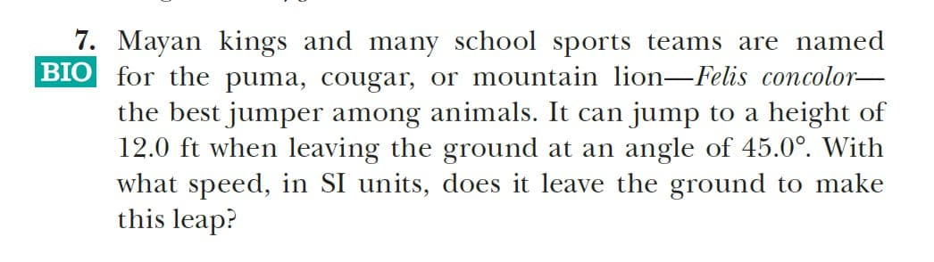 7. Mayan kings and many school sports teams are named
BIO for the puma, cougar, or mountain lion-Felis concolor-
the best jumper among animals. It can jump to a height of
12.0 ft when leaving the ground at an angle of 45.0°. With
what speed, in SI units, does it leave the ground to make
this leap?
