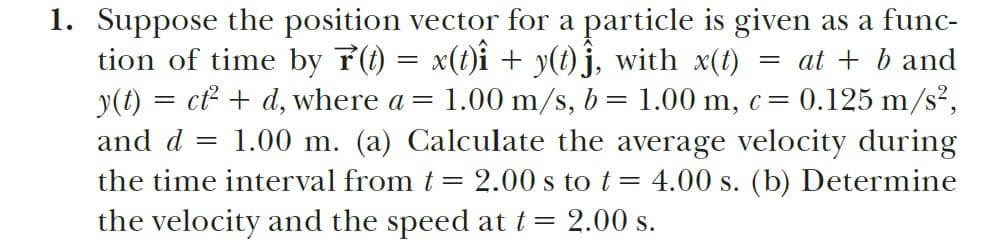 1. Suppose the position vector for a particle is given as a func-
tion of time by 7(1) = x(t)i + y(t) j, with x(t)
y(t) = ct² + d, where a =
= at + b and
= 0.125 m/s²,
1.00 m/s, b = 1.00 m, c=
1.00 m. (a) Calculate the average velocity during
and d
the time interval from t = 2.00 s to t = 4.00 s. (b) Determine
the velocity and the speed at t = 2.00 s.
