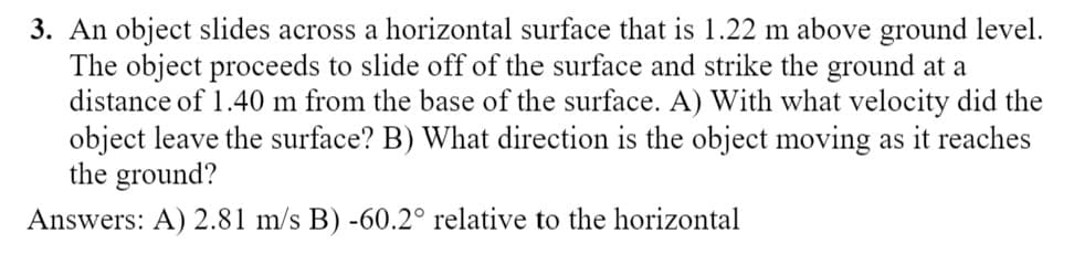 3. An object slides across a horizontal surface that is 1.22 m above ground level.
The object proceeds to slide off of the surface and strike the ground at a
distance of 1.40 m from the base of the surface. A) With what velocity did the
object leave the surface? B) What direction is the object moving as it reaches
the ground?
Answers: A) 2.81 m/s B) -60.2° relative to the horizontal
