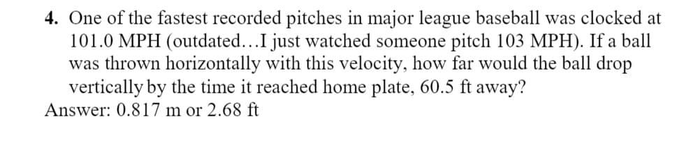 4. One of the fastest recorded pitches in major league baseball was clocked at
101.0 MPH (outdated...I just watched someone pitch 103 MPH). If a ball
was thrown horizontally with this velocity, how far would the ball drop
vertically by the time it reached home plate, 60.5 ft away?
Answer: 0.817 m or 2.68 ft
