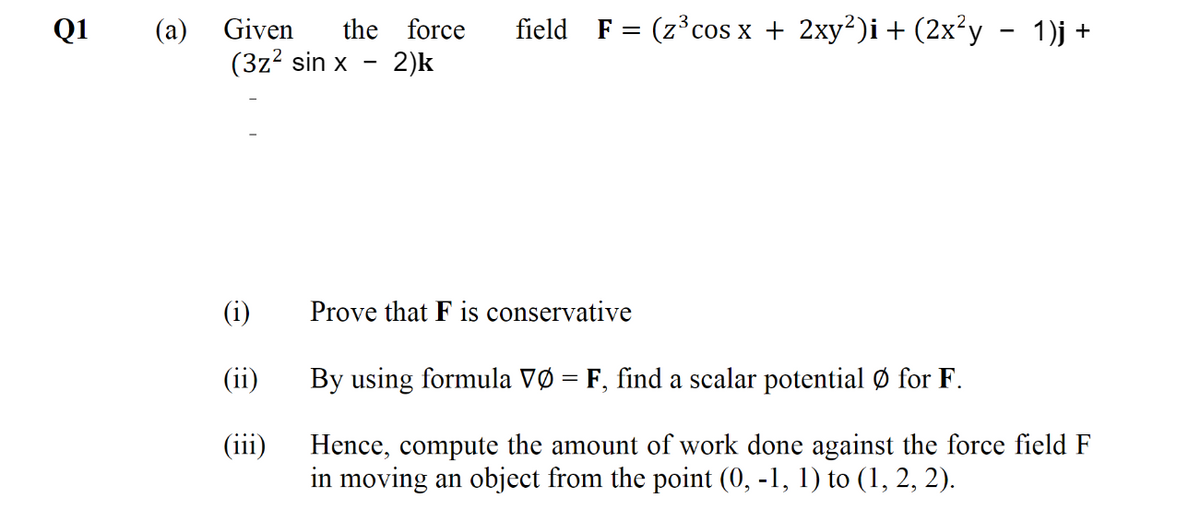Q1
(a)
(3z? sin x
Given
the force
field F = (z°cos x + 2xy²)i + (2x²y - 1)j +
- 2)k
(i)
Prove that F is conservative
(ii)
By using formula VØ = F, find a scalar potential Ø for F.
Hence, compute the amount of work done against the force field F
in moving an object from the point (0, -1, 1) to (1, 2, 2).
(iii)
