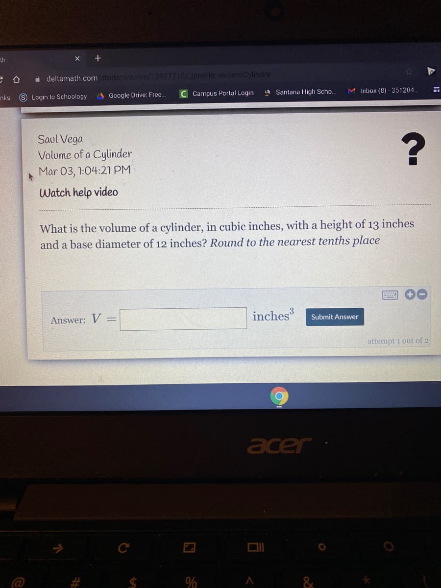 th
X +
i deltamath.com/student/solve/12927715/iprairie volumeCylinder
A Santana High Scho.
M Inbox (8) - 351204.
S Login to Schoology
A Google Drive: Free.
Campus Portal Login
nks
Saul Vega
Volume of a Cylinder
Mar 03, 1:04:21 PM
Watch help video
What is the volume of a cylinder, in cubic inches, with a height of
and a base diameter of 12 inches? Round to the nearest tenths place
13
inches
inches
Submit Answer
Answer: V =
attempt 1 out of 2
acer
&

