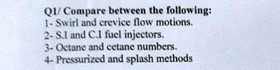 Q1/ Compare between the following:
1- Swirl and crevice flow motions.
2- S.I and C.I fuel injectors.
3- Octane and cetane numbers.
4- Pressurized and splash methods