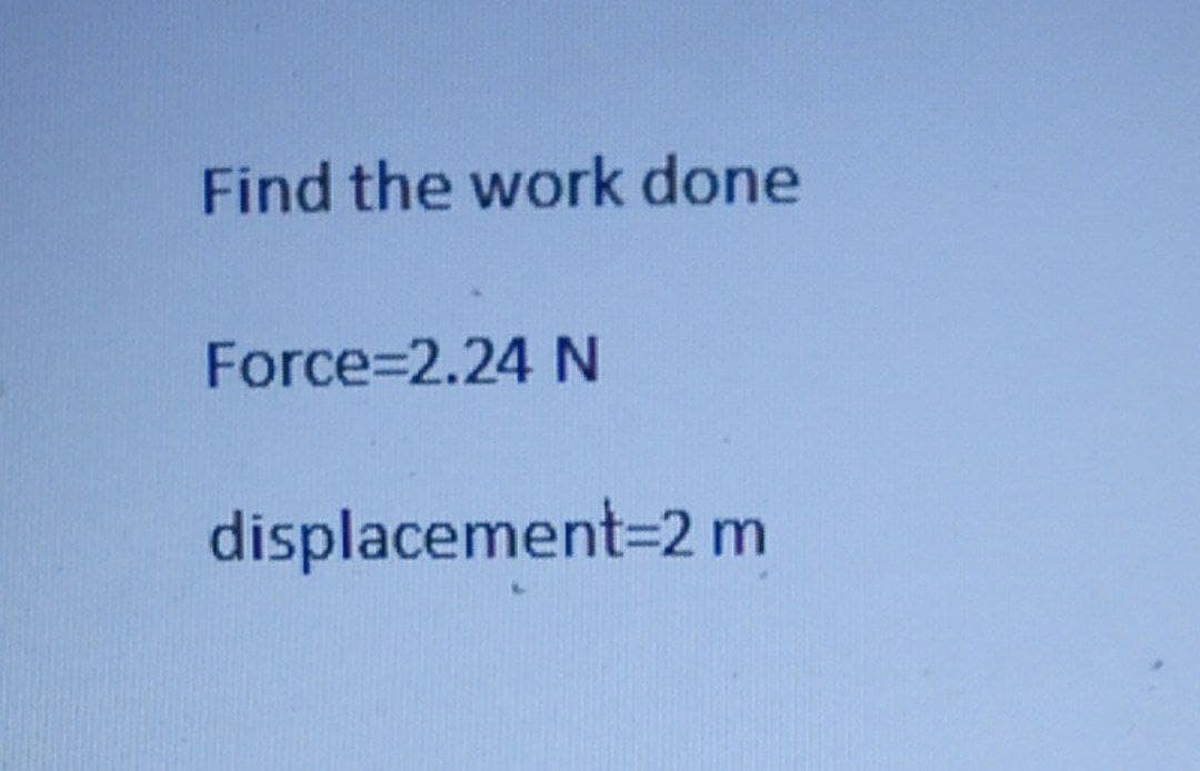 Find the work done
Force%=2.24 N
displacement3D2 m
