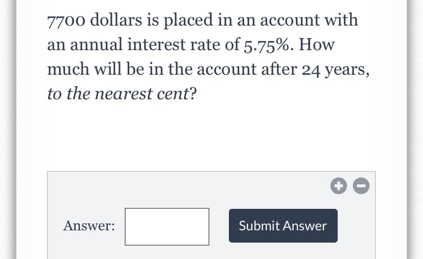 7700 dollars is placed in an account with
an annual interest rate of 5.75%. How
much will be in the account after 24 years,
to the nearest cent?
Answer:
Submit Answer
+
