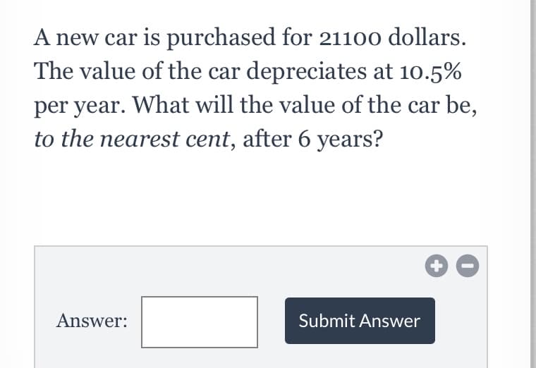 A new car is purchased for 21100 dollars.
The value of the car depreciates at 10.5%
per year. What will the value of the car be,
to the nearest cent, after 6 years?
Answer:
Submit Answer
