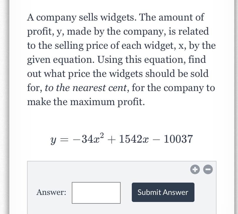 A company sells widgets. The amount of
profit, y, made by the company, is related
to the selling price of each widget, x, by the
given equation. Using this equation, find
out what price the widgets should be sold
for, to the nearest cent, for the company to
make the maximum profit.
y = -34x2 + 1542x – 10037
Answer:
Submit Answer
