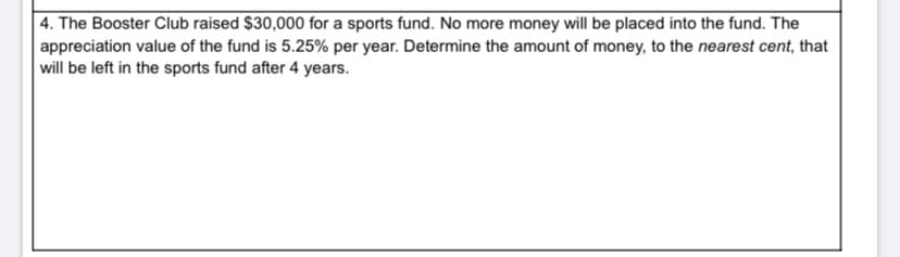 |4. The Booster Club raised $30,000 for a sports fund. No more money will be placed into the fund. The
appreciation value of the fund is 5.25% per year. Determine the amount of money, to the nearest cent, that
will be left in the sports fund after 4 years.
