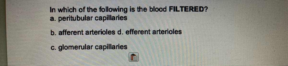 In which of the following is the blood FILTERED?
a. peritubular capillaries
b. afferent arterioles d. efferent arterioles
c. glomerular capillaries