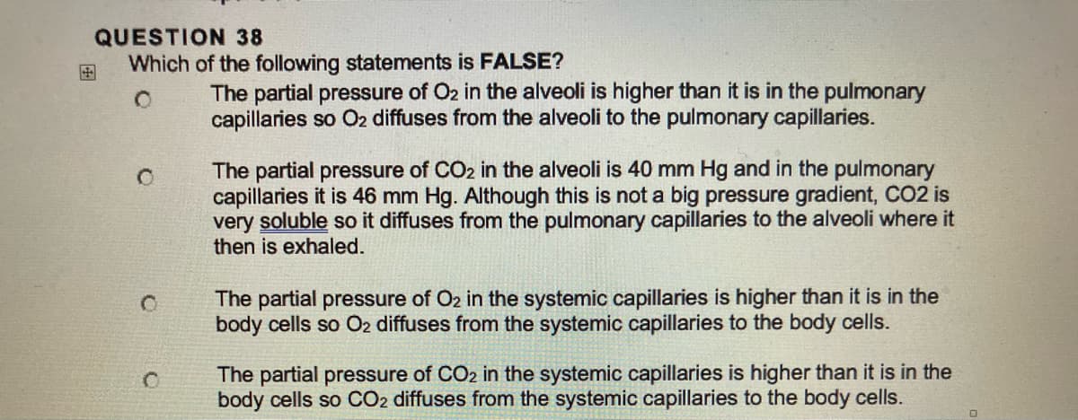 QUESTION 38
Which of the following statements is FALSE?
O
C
The partial pressure of O2 in the alveoli is higher than it is in the pulmonary
capillaries so O2 diffuses from the alveoli to the pulmonary capillaries.
The partial pressure of CO2 in the alveoli is 40 mm Hg and in the pulmonary
capillaries it is 46 mm Hg. Although this is not a big pressure gradient, CO2 is
very soluble so it diffuses from the pulmonary capillaries to the alveoli where it
then is exhaled.
The partial pressure of O2 in the systemic capillaries is higher than it is in the
body cells so O2 diffuses from the systemic capillaries to the body cells.
The partial pressure of CO2 in the systemic capillaries is higher than it is in the
body cells so CO2 diffuses from the systemic capillaries to the body cells.
0