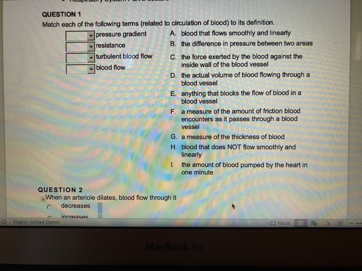QUESTION 1
Match each of the following terms (related to circulation of blood) to its definition.
pressure gradient
A. blood that flows smoothly and linearly
resistance
B. the difference in pressure between two areas
turbulent blood flow
blood flow
C. the force exerted by the blood against the
inside wall of the blood vessel
English (United States)
D.
the actual volume of blood flowing through a
blood vessel
E. anything that blocks the flow of blood in a
blood vessel
F. a measure of the amount of friction blood
encounters as it passes through a blood
vessel
G. a measure of the thickness of blood
H. blood that does NOT flow smoothly and
linearly
I.
the amount of blood pumped by the heart in
one minute
QUESTION 2
When an arteriole dilates, blood flow through it
decreases
increases
MacBook Air
Focus
R
M