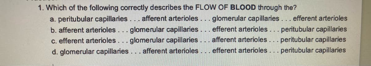 1. Which of the following correctly describes the FLOW OF BLOOD through the?
a. peritubular capillaries... afferent arterioles... glomerular capillaries... efferent arterioles
efferent arterioles... peritubular capillaries
b. afferent arterioles. . . glomerular capillaries
c. efferent arterioles. . . glomerular capillaries.
d. glomerular capillaries... afferent arterioles... efferent arterioles... peritubular capillaries
afferent arterioles... peritubular capillaries
233