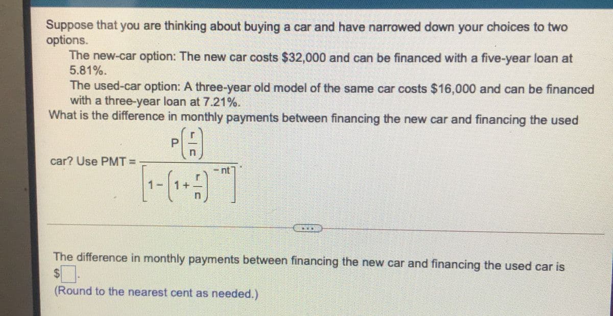 Suppose that you are thinking about buying a car and have narrowed down your choices to two
options.
The new-car option: The new car costs $32,000 and can be financed with a five-year loan at
5.81%.
The used-car option: A three-year old model of the same car costs $16,000 and can be financed
with a three-year loan at 7.21%.
What is the difference in monthly payments between financing the new car and financing the used
car? Use PMT =
nt
The difference in monthly payments between financing the new car and financing the used car is
$4
(Round to the nearest cent as needed.)
