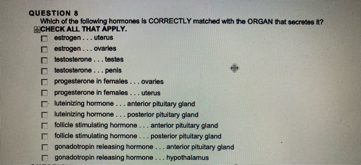 QUESTION 8
Which of the following hormones is CORRECTLY matched with the ORGAN that secretes it?
CHECK ALL THAT APPLY.
estrogen... uterus
estrogen... ovaries
testosterone... testes
testosterone...
...penis
progesterone in females... ovaries
progesterone in females... uterus
luteinizing hormone... anterior pituitary gland
luteinizing hormone ... posterior pituitary gland
follicle stimulating hormone... anterior pituitary gland
follicle stimulating hormone ... posterior pituitary gland
gonadotropin releasing hormone... anterior pituitary gland
gonadotropin releasing hormone... hypothalamus